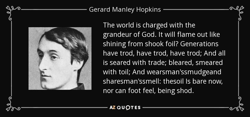 The world is charged with the grandeur of God. It will flame out like shining from shook foil? Generations have trod, have trod, have trod; And all is seared with trade; bleared, smeared with toil; And wearsman'ssmudgeand sharesman'ssmell: thesoil Is bare now, nor can foot feel, being shod. - Gerard Manley Hopkins