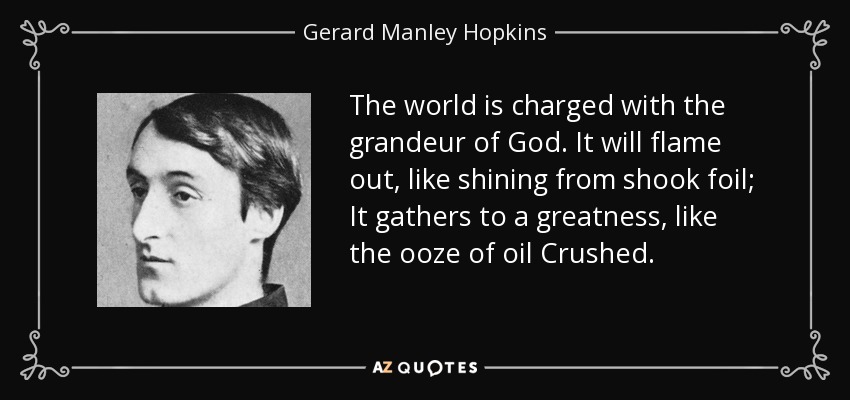 The world is charged with the grandeur of God. It will flame out, like shining from shook foil; It gathers to a greatness, like the ooze of oil Crushed. - Gerard Manley Hopkins