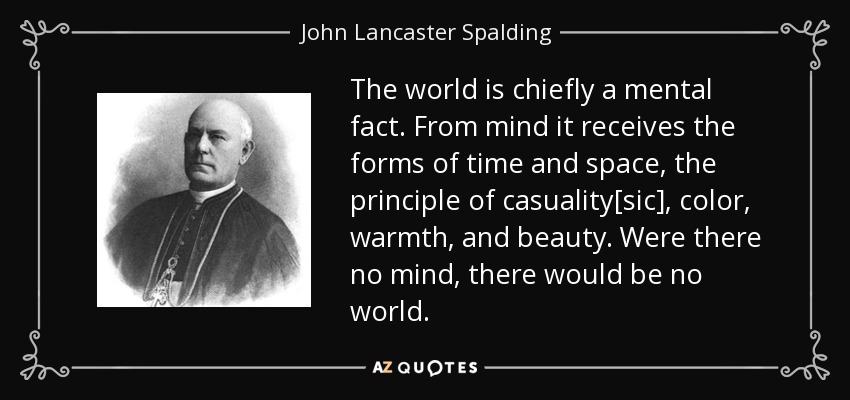 The world is chiefly a mental fact. From mind it receives the forms of time and space, the principle of casuality[sic], color, warmth, and beauty. Were there no mind, there would be no world. - John Lancaster Spalding