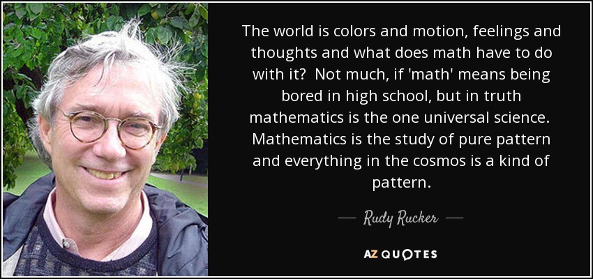 The world is colors and motion, feelings and thoughts and what does math have to do with it? Not much, if 'math' means being bored in high school, but in truth mathematics is the one universal science. Mathematics is the study of pure pattern and everything in the cosmos is a kind of pattern. - Rudy Rucker
