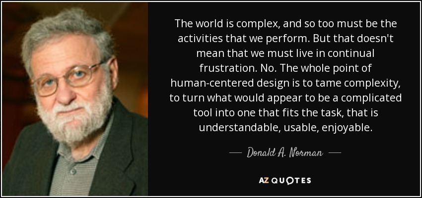 The world is complex, and so too must be the activities that we perform. But that doesn't mean that we must live in continual frustration. No. The whole point of human-centered design is to tame complexity, to turn what would appear to be a complicated tool into one that fits the task, that is understandable, usable, enjoyable. - Donald A. Norman