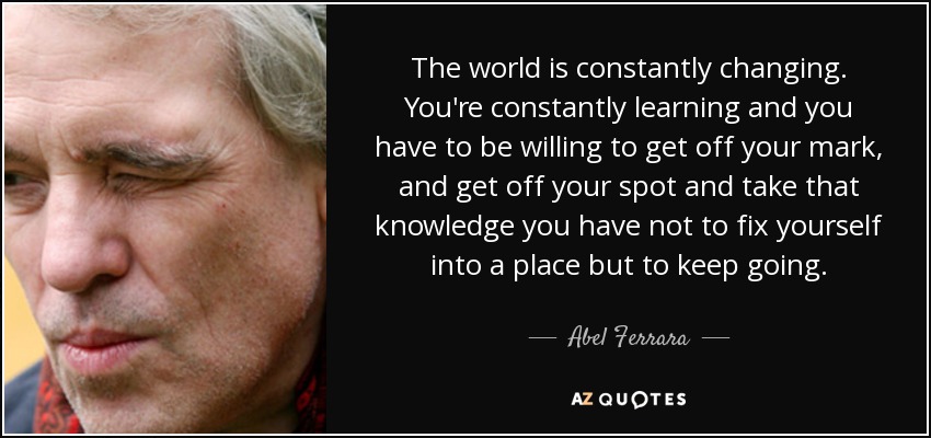The world is constantly changing. You're constantly learning and you have to be willing to get off your mark, and get off your spot and take that knowledge you have not to fix yourself into a place but to keep going. - Abel Ferrara