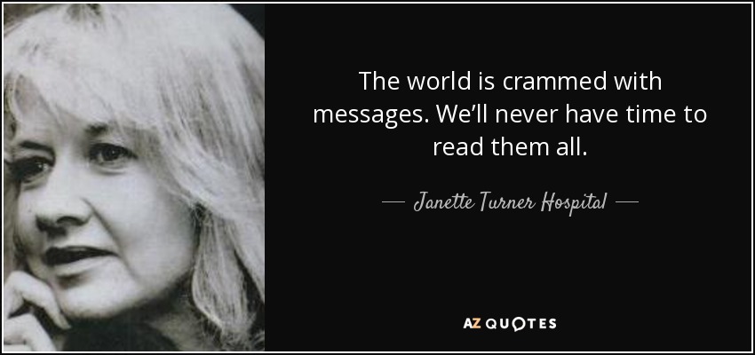 The world is crammed with messages. We’ll never have time to read them all. - Janette Turner Hospital