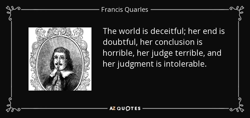 The world is deceitful; her end is doubtful, her conclusion is horrible, her judge terrible, and her judgment is intolerable. - Francis Quarles