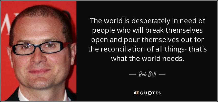 The world is desperately in need of people who will break themselves open and pour themselves out for the reconciliation of all things- that's what the world needs. - Rob Bell
