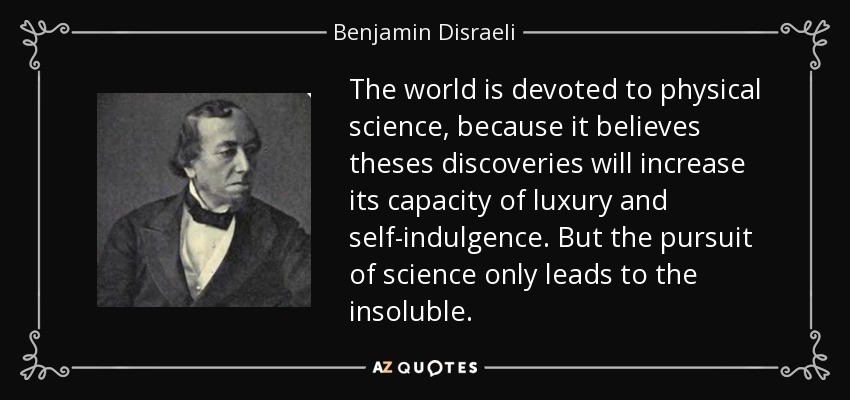 The world is devoted to physical science, because it believes theses discoveries will increase its capacity of luxury and self-indulgence. But the pursuit of science only leads to the insoluble. - Benjamin Disraeli