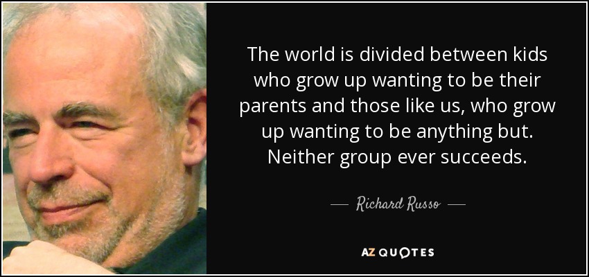 The world is divided between kids who grow up wanting to be their parents and those like us, who grow up wanting to be anything but. Neither group ever succeeds. - Richard Russo