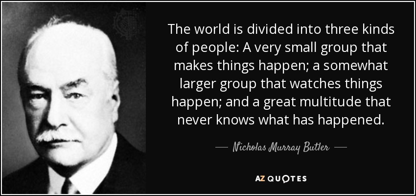 The world is divided into three kinds of people: A very small group that makes things happen; a somewhat larger group that watches things happen; and a great multitude that never knows what has happened. - Nicholas Murray Butler