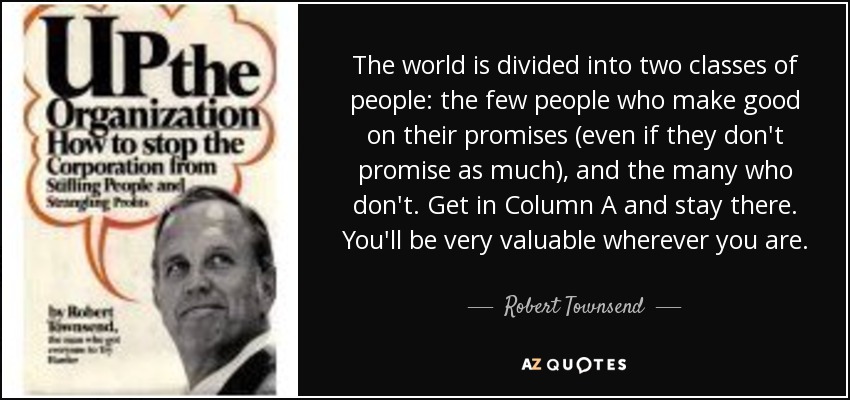 The world is divided into two classes of people: the few people who make good on their promises (even if they don't promise as much), and the many who don't. Get in Column A and stay there. You'll be very valuable wherever you are. - Robert Townsend