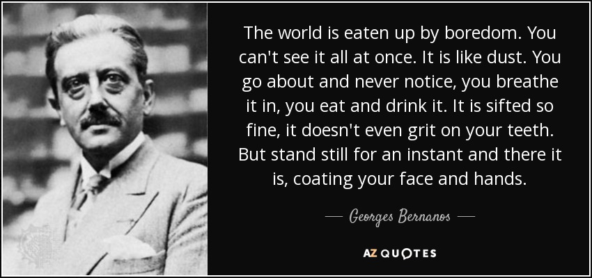 The world is eaten up by boredom. You can't see it all at once. It is like dust. You go about and never notice, you breathe it in, you eat and drink it. It is sifted so fine, it doesn't even grit on your teeth. But stand still for an instant and there it is, coating your face and hands. - Georges Bernanos