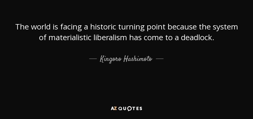 The world is facing a historic turning point because the system of materialistic liberalism has come to a deadlock. - Kingoro Hashimoto