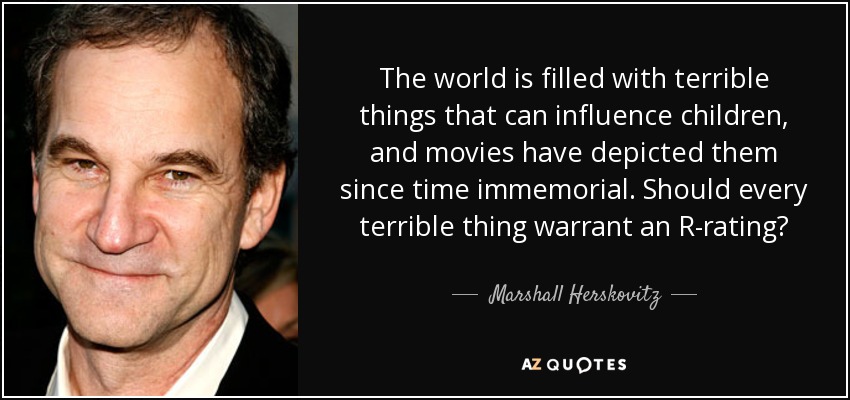 The world is filled with terrible things that can influence children, and movies have depicted them since time immemorial. Should every terrible thing warrant an R-rating? - Marshall Herskovitz