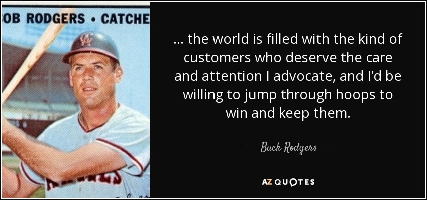 . . . the world is filled with the kind of customers who deserve the care and attention I advocate, and I'd be willing to jump through hoops to win and keep them. - Buck Rodgers