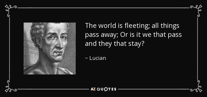 The world is fleeting; all things pass away; Or is it we that pass and they that stay? - Lucian