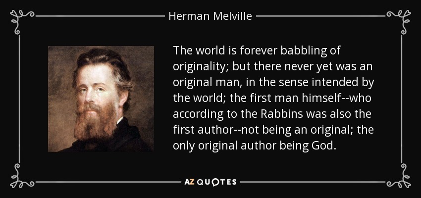 The world is forever babbling of originality; but there never yet was an original man, in the sense intended by the world; the first man himself--who according to the Rabbins was also the first author--not being an original; the only original author being God. - Herman Melville