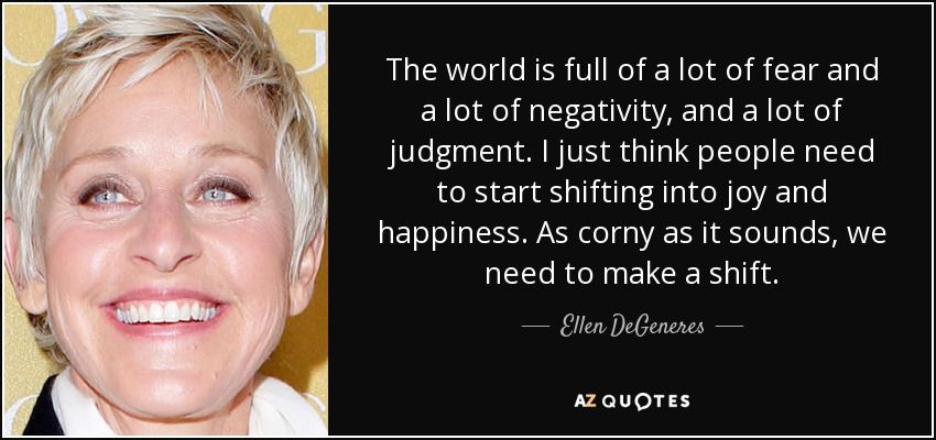 The world is full of a lot of fear and a lot of negativity, and a lot of judgment. I just think people need to start shifting into joy and happiness. As corny as it sounds, we need to make a shift. - Ellen DeGeneres