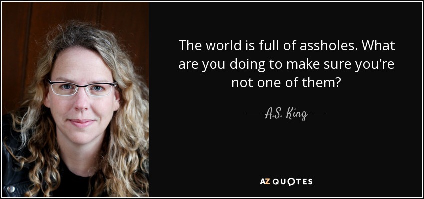 The world is full of assholes. What are you doing to make sure you're not one of them? - A.S. King