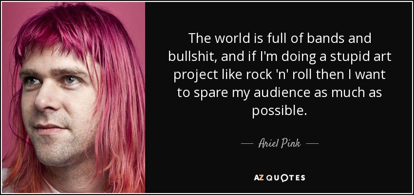 The world is full of bands and bullshit, and if I'm doing a stupid art project like rock 'n' roll then I want to spare my audience as much as possible. - Ariel Pink
