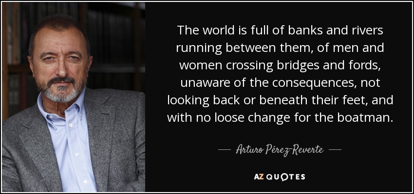 The world is full of banks and rivers running between them, of men and women crossing bridges and fords, unaware of the consequences, not looking back or beneath their feet, and with no loose change for the boatman. - Arturo Pérez-Reverte