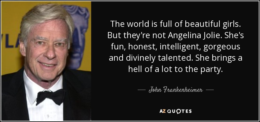 The world is full of beautiful girls. But they're not Angelina Jolie. She's fun, honest, intelligent, gorgeous and divinely talented. She brings a hell of a lot to the party. - John Frankenheimer