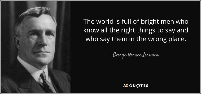 The world is full of bright men who know all the right things to say and who say them in the wrong place. - George Horace Lorimer