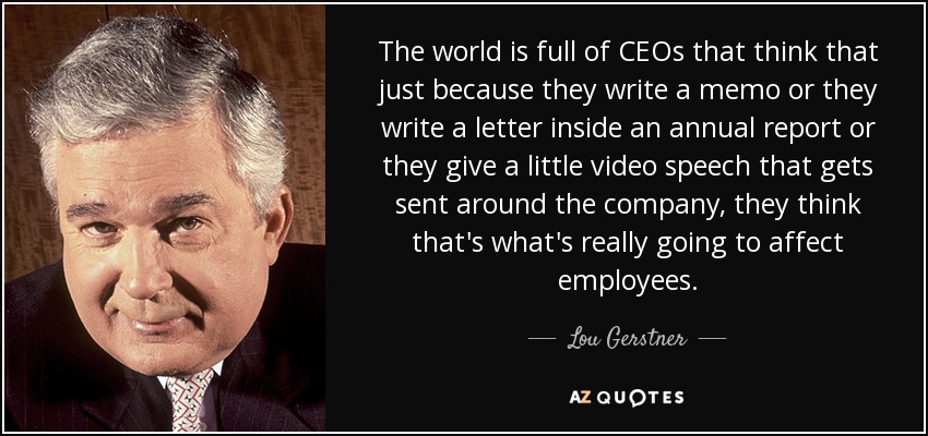 The world is full of CEOs that think that just because they write a memo or they write a letter inside an annual report or they give a little video speech that gets sent around the company, they think that's what's really going to affect employees. - Lou Gerstner