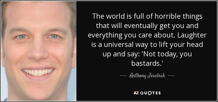 The world is full of horrible things that will eventually get you and everything you care about. Laughter is a universal way to lift your head up and say: 'Not today, you bastards.' - Anthony Jeselnik