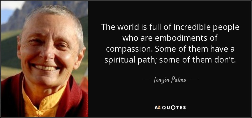 The world is full of incredible people who are embodiments of compassion. Some of them have a spiritual path; some of them don't. - Tenzin Palmo