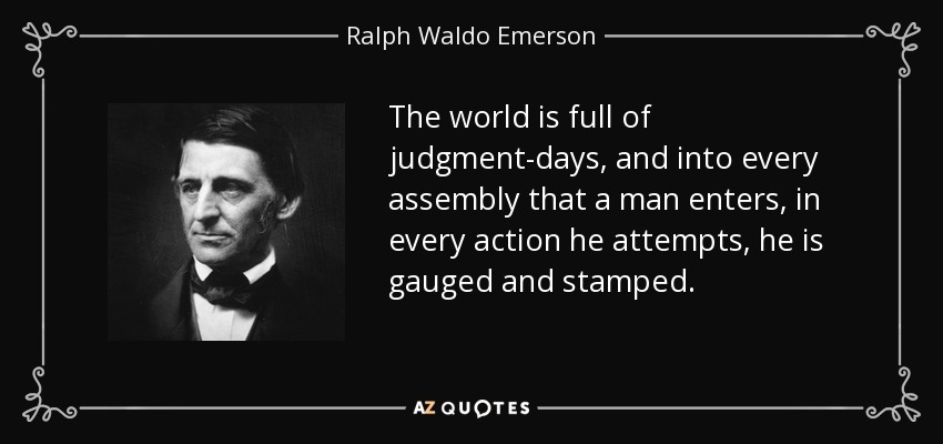 The world is full of judgment-days, and into every assembly that a man enters, in every action he attempts, he is gauged and stamped. - Ralph Waldo Emerson