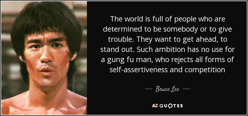 The world is full of people who are determined to be somebody or to give trouble. They want to get ahead, to stand out. Such ambition has no use for a gung fu man, who rejects all forms of self-assertiveness and competition - Bruce Lee