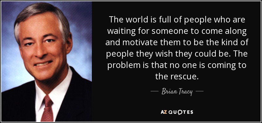 The world is full of people who are waiting for someone to come along and motivate them to be the kind of people they wish they could be. The problem is that no one is coming to the rescue. - Brian Tracy