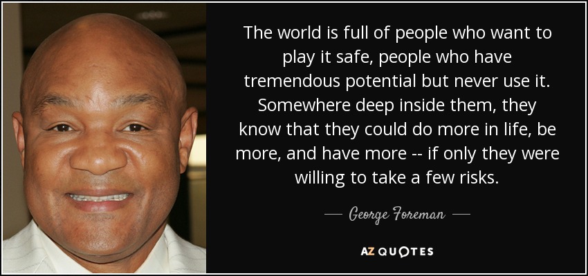 The world is full of people who want to play it safe, people who have tremendous potential but never use it. Somewhere deep inside them, they know that they could do more in life, be more, and have more -- if only they were willing to take a few risks. - George Foreman