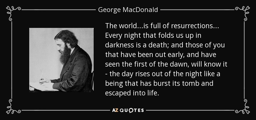 The world...is full of resurrections... Every night that folds us up in darkness is a death; and those of you that have been out early, and have seen the first of the dawn, will know it - the day rises out of the night like a being that has burst its tomb and escaped into life. - George MacDonald