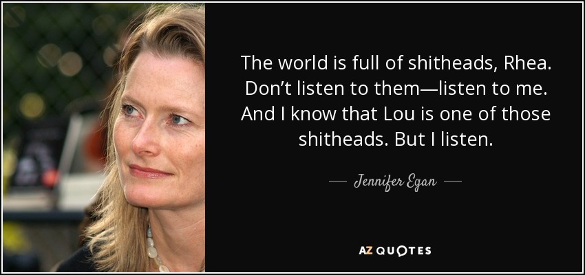 The world is full of shitheads, Rhea. Don’t listen to them—listen to me. And I know that Lou is one of those shitheads. But I listen. - Jennifer Egan