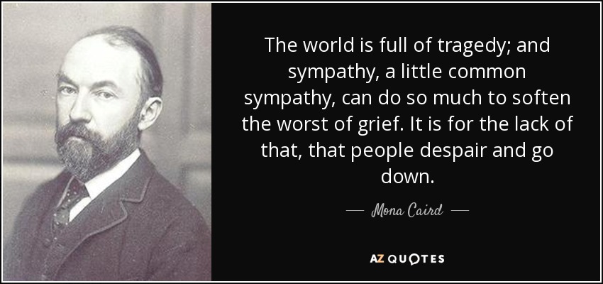 The world is full of tragedy; and sympathy, a little common sympathy, can do so much to soften the worst of grief. It is for the lack of that, that people despair and go down. - Mona Caird