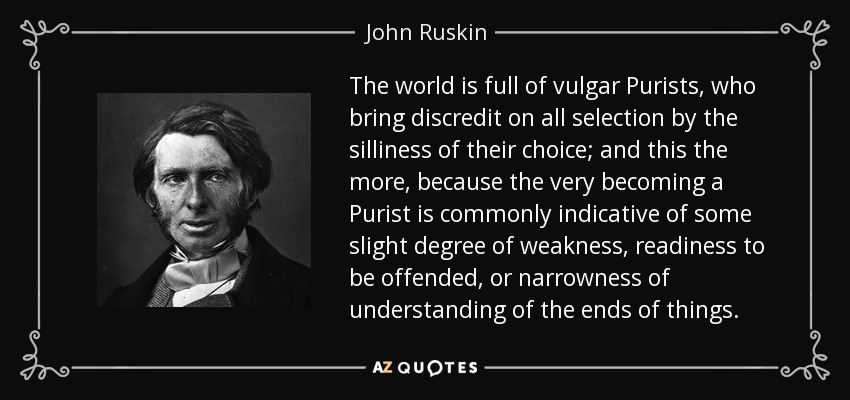 The world is full of vulgar Purists, who bring discredit on all selection by the silliness of their choice; and this the more, because the very becoming a Purist is commonly indicative of some slight degree of weakness, readiness to be offended, or narrowness of understanding of the ends of things. - John Ruskin