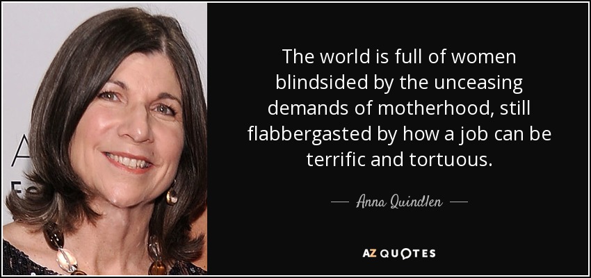 The world is full of women blindsided by the unceasing demands of motherhood, still flabbergasted by how a job can be terrific and tortuous. - Anna Quindlen