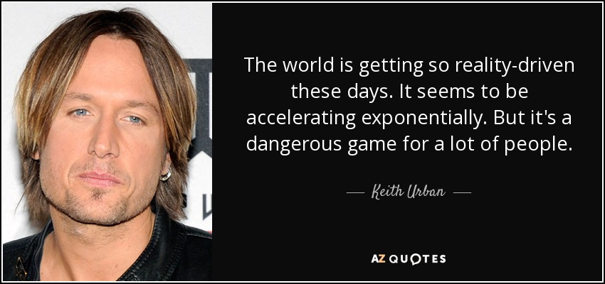The world is getting so reality-driven these days. It seems to be accelerating exponentially. But it's a dangerous game for a lot of people. - Keith Urban