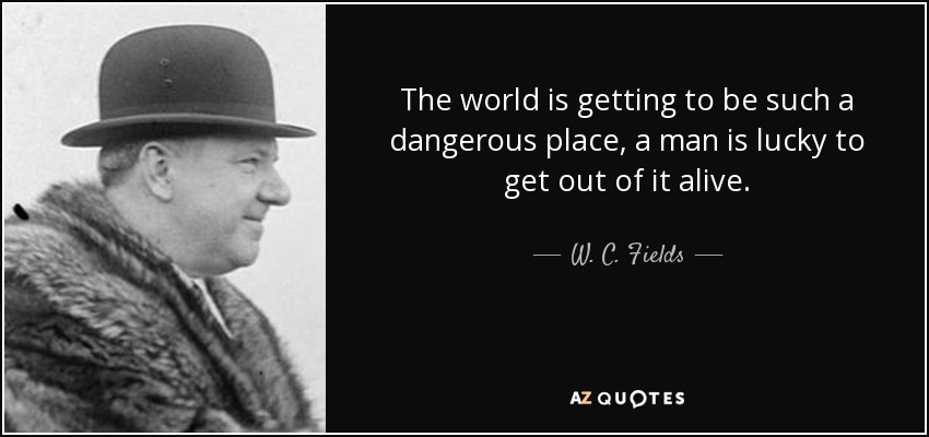 The world is getting to be such a dangerous place, a man is lucky to get out of it alive. - W. C. Fields
