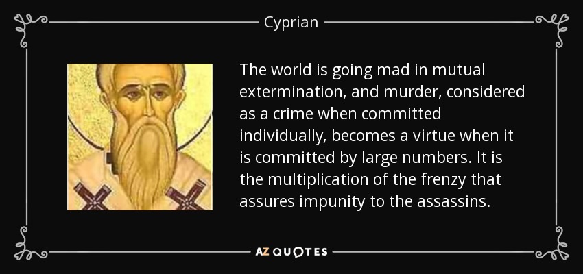 The world is going mad in mutual extermination, and murder, considered as a crime when committed individually, becomes a virtue when it is committed by large numbers. It is the multiplication of the frenzy that assures impunity to the assassins. - Cyprian