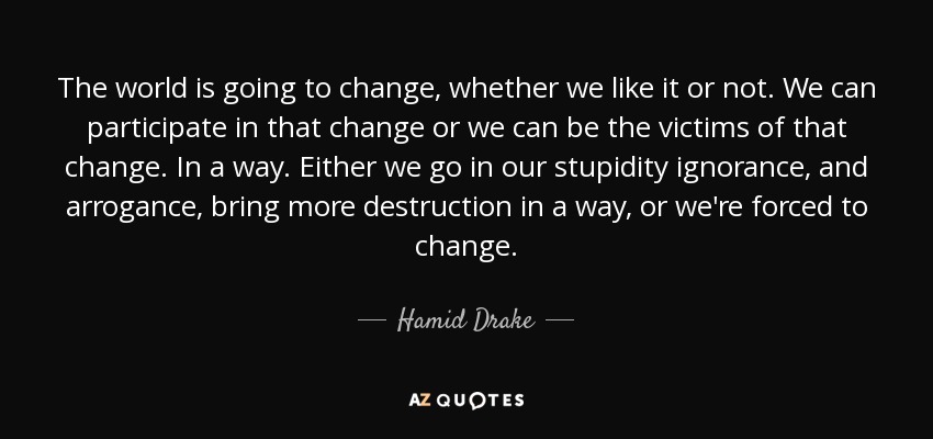 The world is going to change, whether we like it or not. We can participate in that change or we can be the victims of that change. In a way. Either we go in our stupidity ignorance, and arrogance, bring more destruction in a way, or we're forced to change. - Hamid Drake