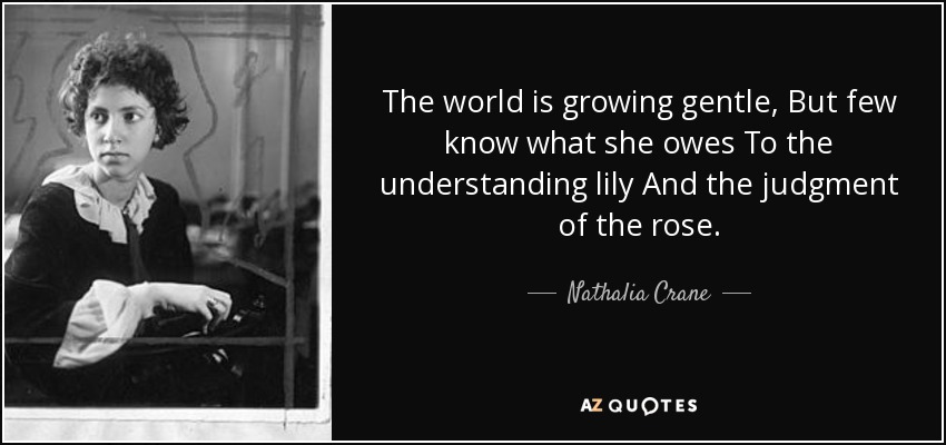 The world is growing gentle, But few know what she owes To the understanding lily And the judgment of the rose. - Nathalia Crane