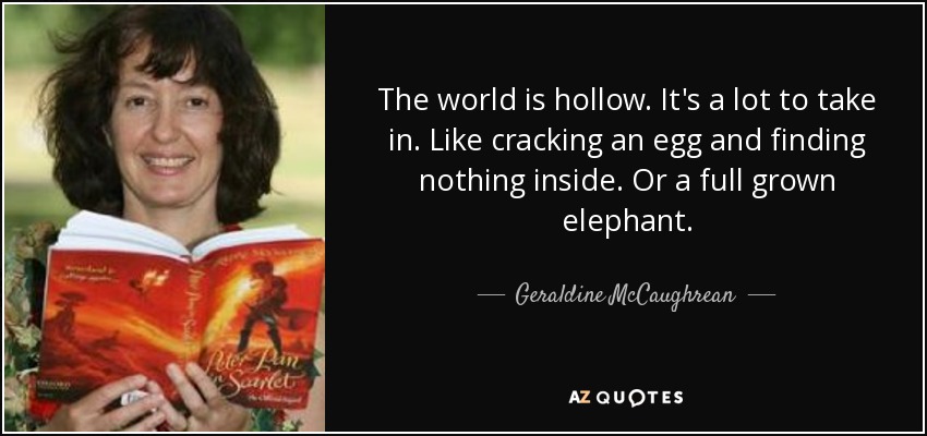 The world is hollow. It's a lot to take in. Like cracking an egg and finding nothing inside. Or a full grown elephant. - Geraldine McCaughrean