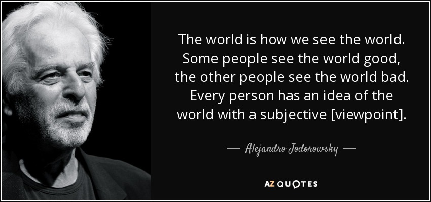 The world is how we see the world. Some people see the world good, the other people see the world bad. Every person has an idea of the world with a subjective [viewpoint]. - Alejandro Jodorowsky