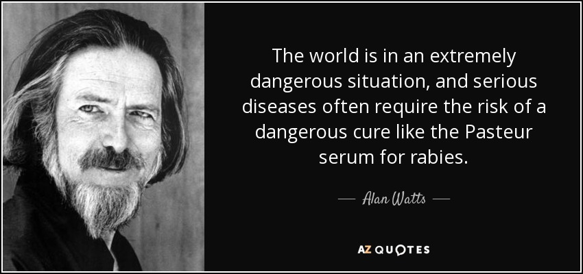 The world is in an extremely dangerous situation, and serious diseases often require the risk of a dangerous cure like the Pasteur serum for rabies. - Alan Watts