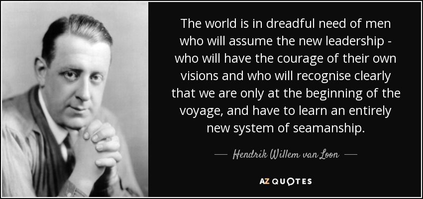 The world is in dreadful need of men who will assume the new leadership - who will have the courage of their own visions and who will recognise clearly that we are only at the beginning of the voyage, and have to learn an entirely new system of seamanship. - Hendrik Willem van Loon