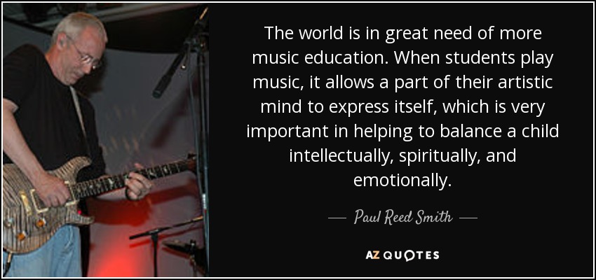 The world is in great need of more music education. When students play music, it allows a part of their artistic mind to express itself, which is very important in helping to balance a child intellectually, spiritually, and emotionally. - Paul Reed Smith
