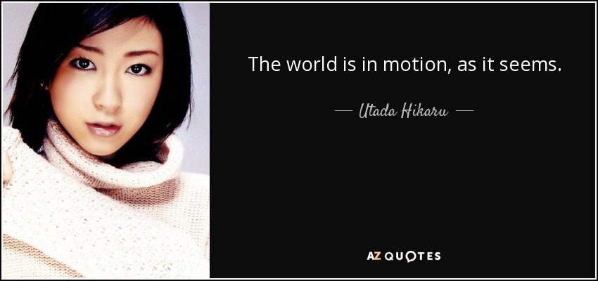 The world is in motion, as it seems. - Utada Hikaru