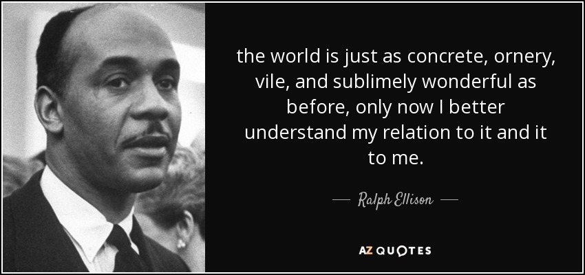 the world is just as concrete, ornery, vile, and sublimely wonderful as before, only now I better understand my relation to it and it to me. - Ralph Ellison