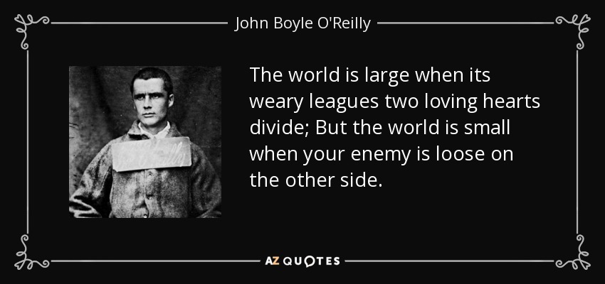 The world is large when its weary leagues two loving hearts divide; But the world is small when your enemy is loose on the other side. - John Boyle O'Reilly